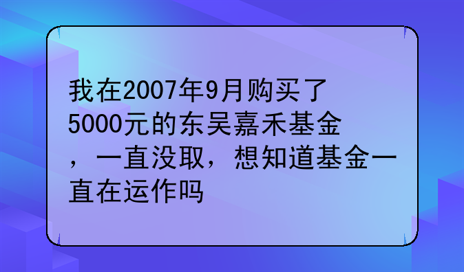 瑞福优先基金经理名单、我在2007年9月购买了5000元的东吴嘉禾基金，一直没取，想知道基金一直在运作吗