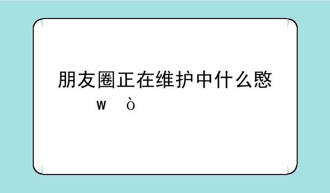 朋友圈正在维护中什么意思？