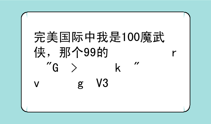 完美国际中我是100魔武侠，那个99的修真我只做到杀仙界凤凰于飞，以后怎么就没有了啊