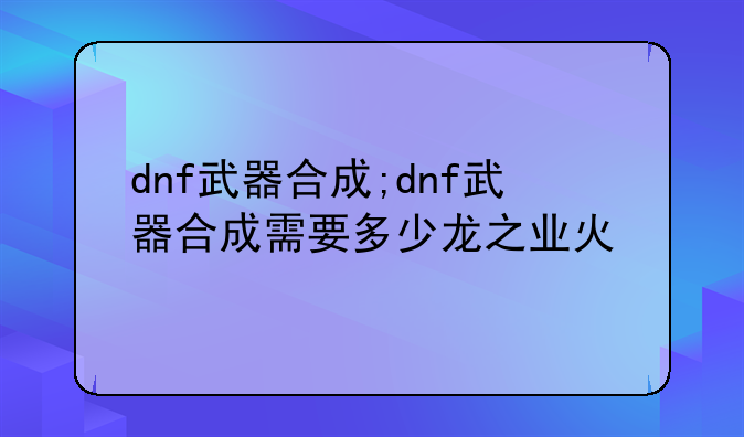 dnf武器合成;dnf武器合成需要多少龙之业火
