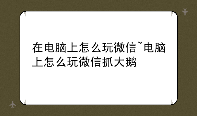 在电脑上怎么玩微信~电脑上怎么玩微信抓大鹅