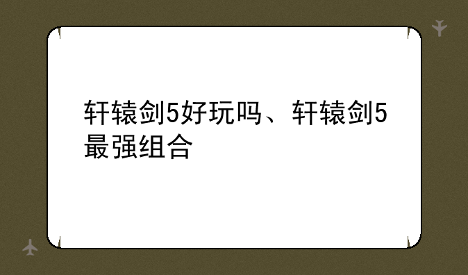 轩辕剑5好玩吗、轩辕剑5最强组合