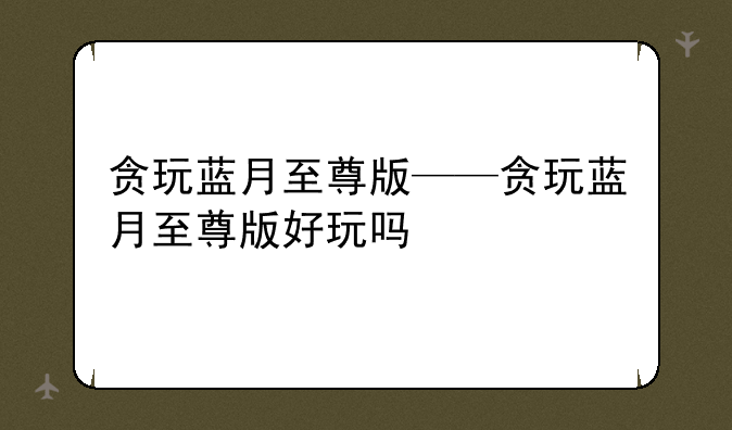 贪玩蓝月至尊版——贪玩蓝月至尊版好玩吗