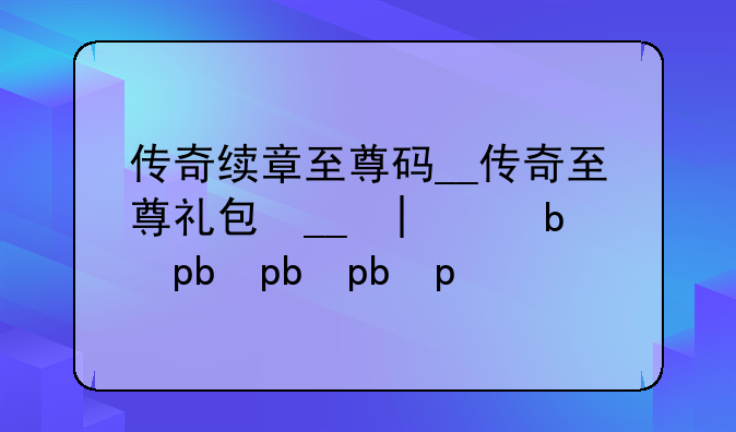 传奇续章至尊码__传奇至尊礼包码大全