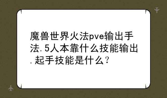 魔兽世界火法pve输出手法.5人本靠什么技能输出.起手技能是什么？