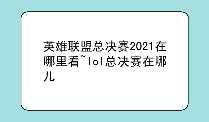 英雄联盟总决赛2021在哪里看~lol总决赛在哪儿