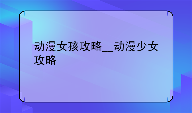 动漫女孩攻略__动漫少女攻略